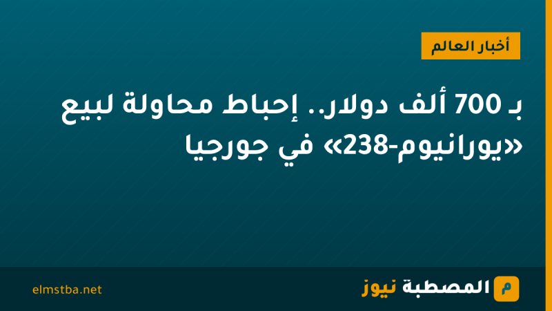 بـ 700 ألف دولار.. إحباط محاولة لبيع «يورانيوم-238» في جورجيا