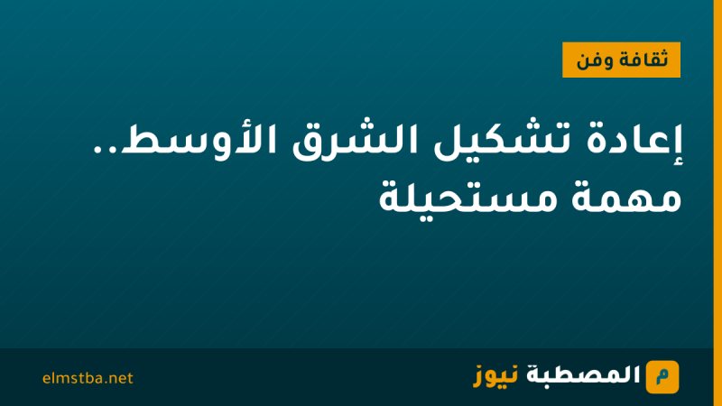 إعادة تشكيل الشرق الأوسط.. مهمة مستحيلة
