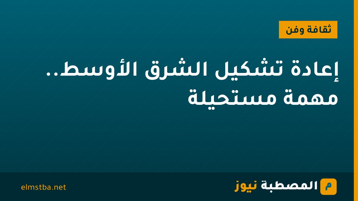 إعادة تشكيل الشرق الأوسط.. مهمة مستحيلة