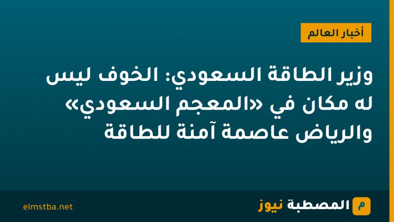 وزير الطاقة السعودي: الخوف ليس له مكان في «المعجم السعودي» والرياض عاصمة آمنة للطاقة
