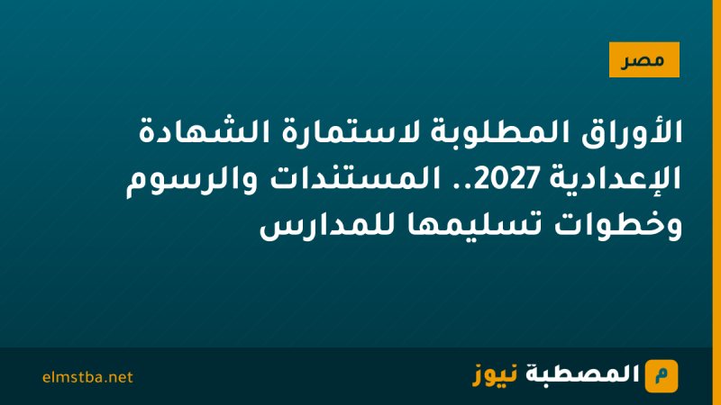 الأوراق المطلوبة لاستمارة الشهادة الإعدادية 2027.. المستندات والرسوم وخطوات تسليمها للمدارس