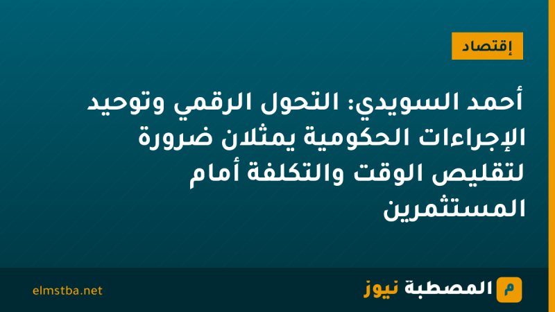 أحمد السويدي: التحول الرقمي وتوحيد الإجراءات الحكومية يمثلان ضرورة لتقليص الوقت والتكلفة أمام المستثمرين